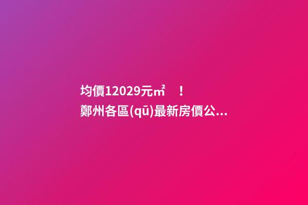 均價12029元/㎡！鄭州各區(qū)最新房價公布！購房前需要注意哪些事？